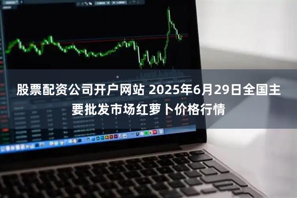 股票配资公司开户网站 2025年6月29日全国主要批发市场红萝卜价格行情