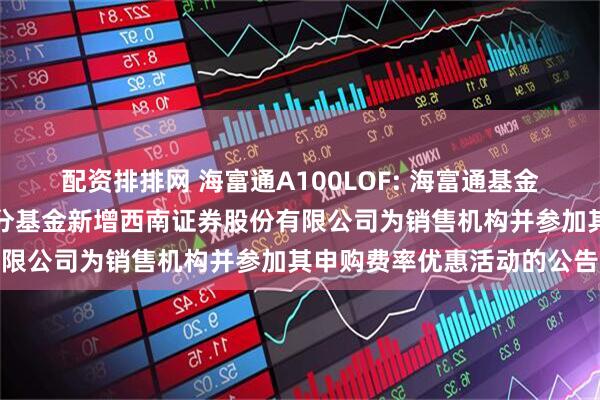 配资排排网 海富通A100LOF: 海富通基金管理有限公司关于旗下部分基金新增西南证券股份有限公司为销售机构并参加其申购费率优惠活动的公告