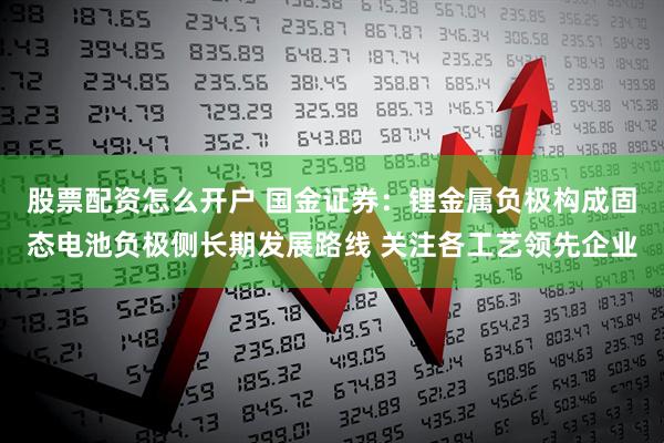 股票配资怎么开户 国金证券：锂金属负极构成固态电池负极侧长期发展路线 关注各工艺领先企业