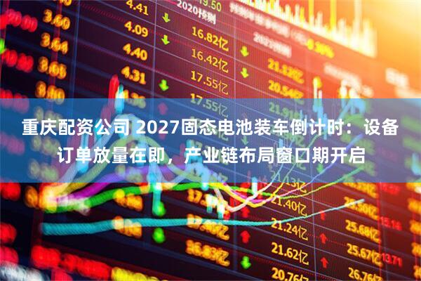 重庆配资公司 2027固态电池装车倒计时：设备订单放量在即，产业链布局窗口期开启