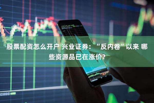 股票配资怎么开户 兴业证券：“反内卷”以来 哪些资源品已在涨价？