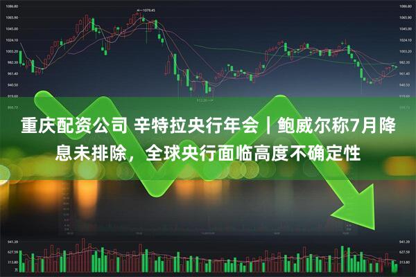重庆配资公司 辛特拉央行年会｜鲍威尔称7月降息未排除，全球央行面临高度不确定性