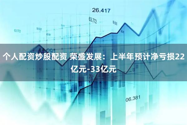 个人配资炒股配资 荣盛发展：上半年预计净亏损22亿元-33亿元