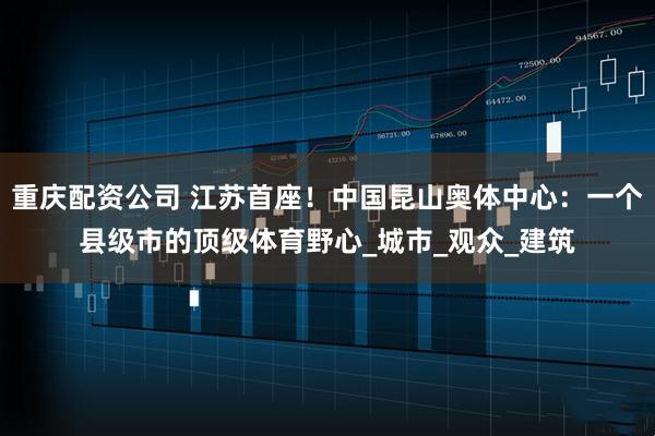 重庆配资公司 江苏首座！中国昆山奥体中心：一个县级市的顶级体育野心_城市_观众_建筑