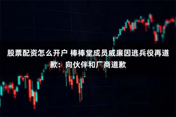 股票配资怎么开户 棒棒堂成员威廉因逃兵役再道歉：向伙伴和厂商道歉