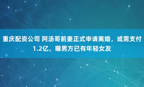 重庆配资公司 阿汤哥前妻正式申请离婚，或需支付1.2亿，曝男方已有年轻女友