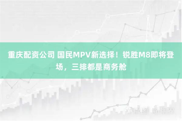 重庆配资公司 国民MPV新选择！锐胜M8即将登场，三排都是商务舱