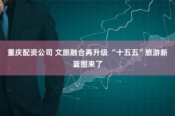 重庆配资公司 文旅融合再升级 “十五五”旅游新蓝图来了