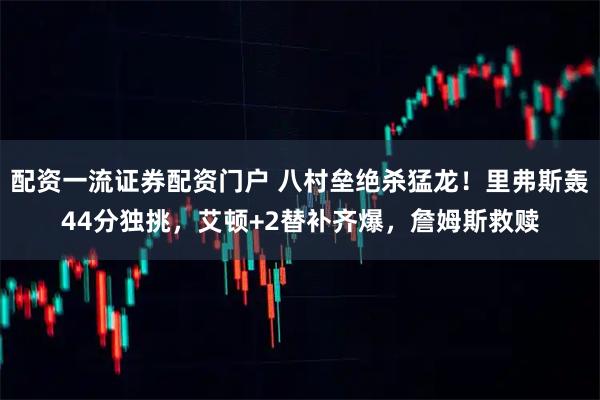 配资一流证券配资门户 八村垒绝杀猛龙！里弗斯轰44分独挑，艾顿+2替补齐爆，詹姆斯救赎