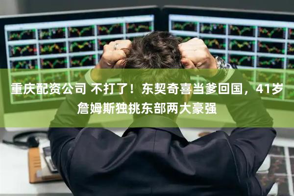 重庆配资公司 不打了！东契奇喜当爹回国，41岁詹姆斯独挑东部两大豪强