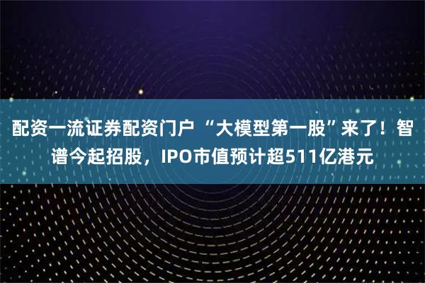 配资一流证券配资门户 “大模型第一股”来了！智谱今起招股，IPO市值预计超511亿港元