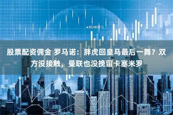 股票配资佣金 罗马诺：胖虎回皇马最后一舞？双方没接触，曼联也没挽留卡塞米罗